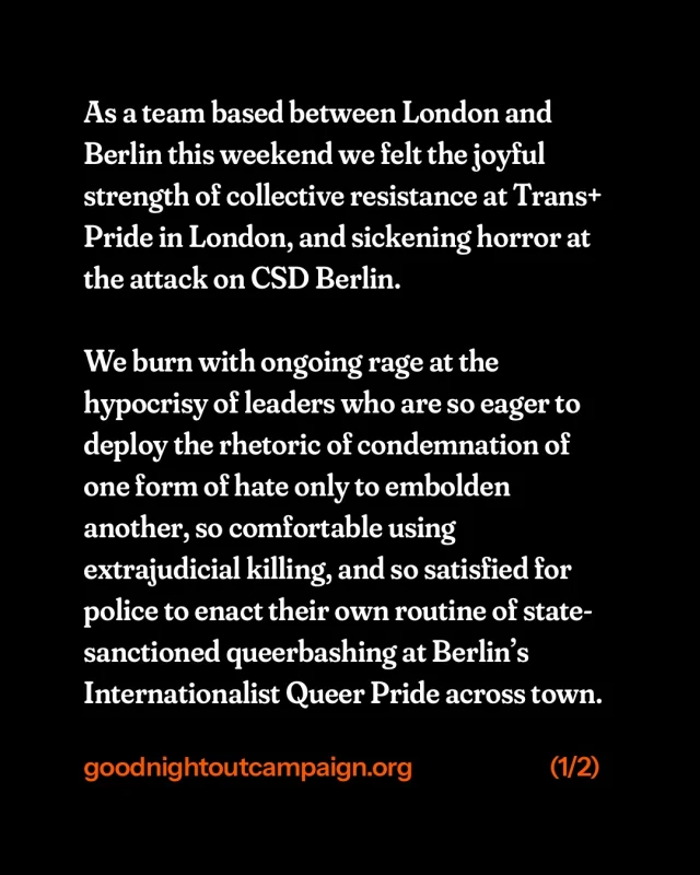 As a team based between London and Berlin this weekend we felt the joyful strength of collective resistance at Trans+ Pride in London, and sickening horror at the attack on CSD Berlin.

We burn with ongoing rage at the hypocrisy of leaders who are so eager to deploy the rhetoric of condemnation of one form of hate only to embolden another, so comfortable using extrajudicial killing, and so satisfied for police to enact their own routine of state-sanctioned queerbashing at Berlin’s Internationalist Queer Pride across town.

Our hearts are with the victim, all those injured and their loved ones, the queer community united in grief, the Muslim community facing yet more hatred and targeting, and all impacted by this tragedy.

Our care, our clarity and preciseness in both language and action is our best weapon in these dark times.

(German translation in slides 3 & 4)